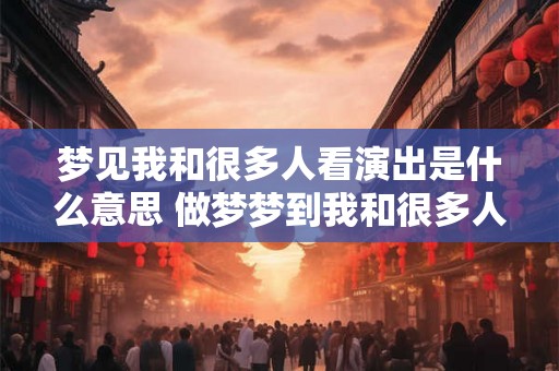 梦见我和很多人看演出是什么意思 做梦梦到我和很多人看演出好不好