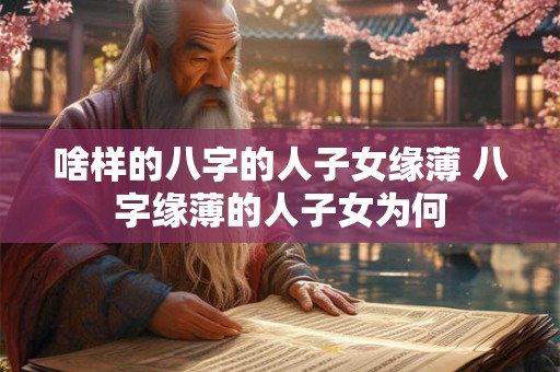 啥样的八字的人子女缘薄 八字缘薄的人子女为何 啥样的八字的人子女缘薄 八字缘薄的人子女为何