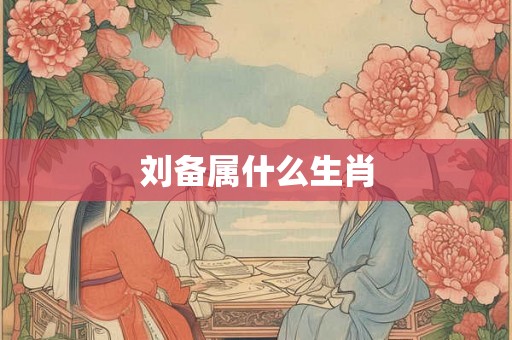 刘备属什么生肖 刘备属什么生肖