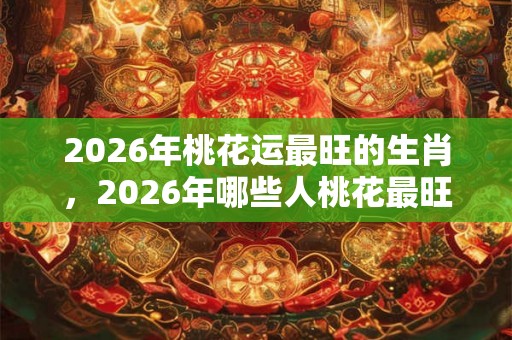 2026年桃花运最旺的生肖，2026年哪些人桃花最旺？