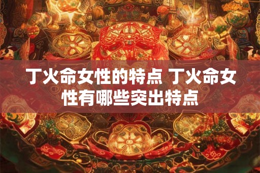 丁火命女性的特点 丁火命女性有哪些突出特点