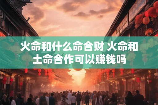 火命和什么命合财 火命和土命合作可以赚钱吗