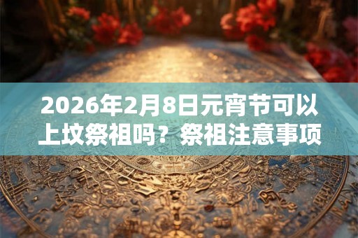 2026年2月8日元宵节可以上坟祭祖吗？祭祖注意事项一览？