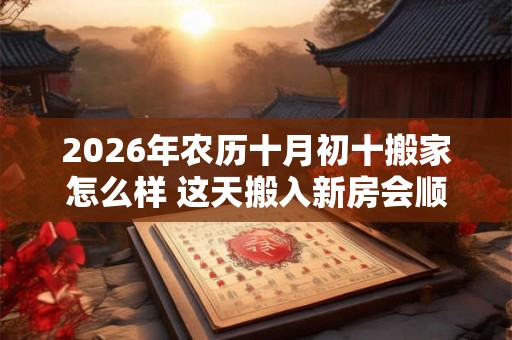 2026年农历十月初十搬家怎么样 这天搬入新房会顺利吗