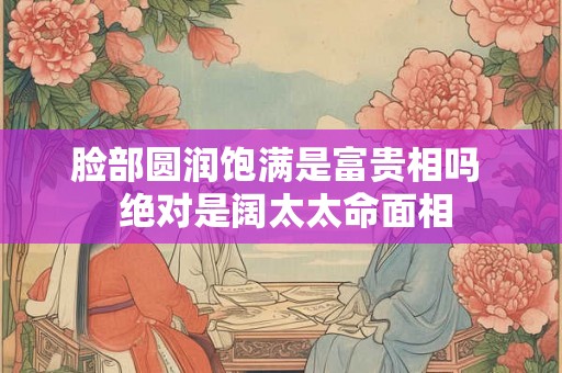 脸部圆润饱满是富贵相吗  绝对是阔太太命面相