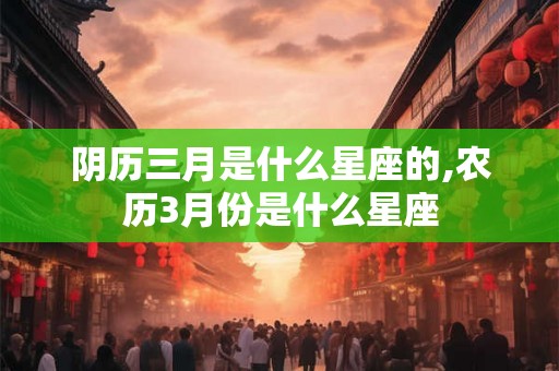 阴历三月是什么星座的,农历3月份是什么星座 阴历三月是什么星座的,农历3月份是什么星座