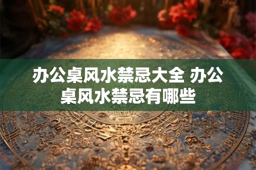 办公桌风水禁忌大全 办公桌风水禁忌有哪些