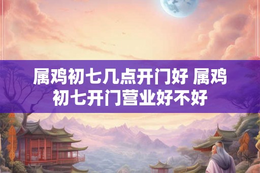 属鸡初七几点开门好 属鸡初七开门营业好不好