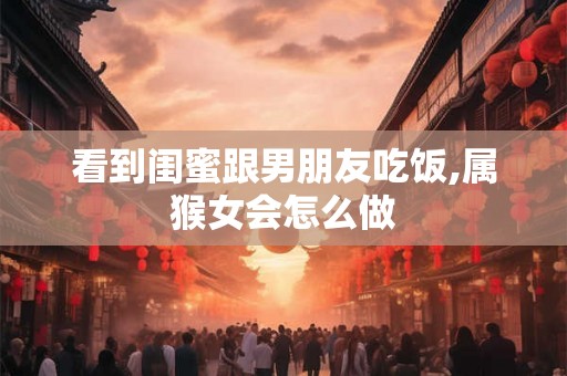 看到闺蜜跟男朋友吃饭,属猴女会怎么做
