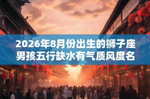 2026年8月份出生的狮子座男孩五行缺水有气质风度名字
