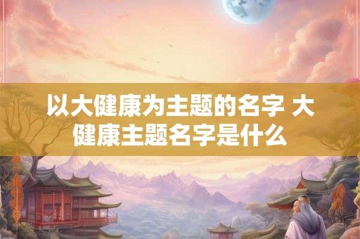以大健康为主题的名字 大健康主题名字是什么