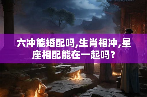 六冲能婚配吗,生肖相冲,星座相配能在一起吗？