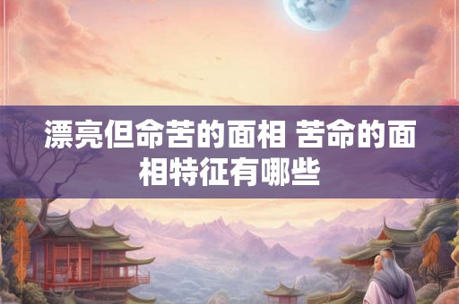 漂亮但命苦的面相 苦命的面相特征有哪些