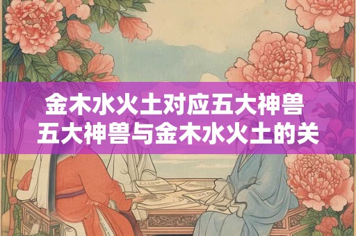 金木水火土对应五大神兽 五大神兽与金木水火土的关联