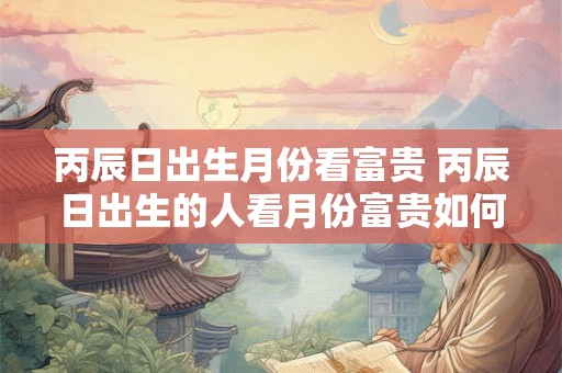 丙辰日出生月份看富贵 丙辰日出生的人看月份富贵如何