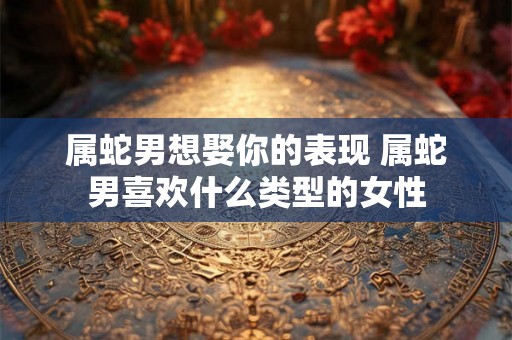 属蛇男想娶你的表现 属蛇男喜欢什么类型的女性
