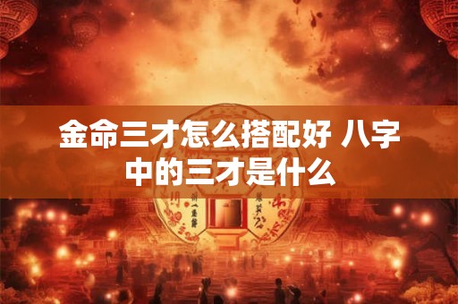 金命三才怎么搭配好 八字中的三才是什么 金命三才怎么搭配好 八字中的三才是什么