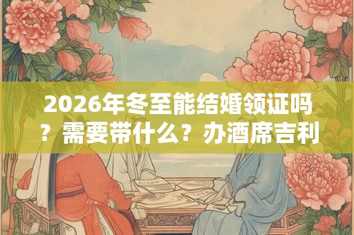 2026年冬至能结婚领证吗?需要带什么?办酒席吉利吗? 2026年冬至能结婚领证吗?需要带什么?办酒席吉利吗?
