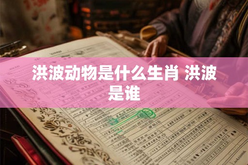 洪波动物是什么生肖 洪波是谁 洪波动物是什么生肖 洪波是谁