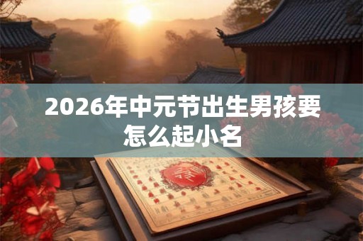 2026年中元节出生男孩要怎么起小名 2026年中元节出生男孩要怎么起小名