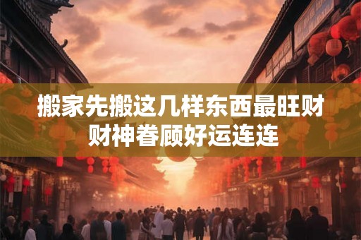 搬家先搬这几样东西最旺财 财神眷顾好运连连 搬家先搬这几样东西最旺财 财神眷顾好运连连