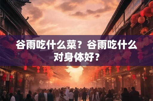 谷雨吃什么菜？谷雨吃什么对身体好？