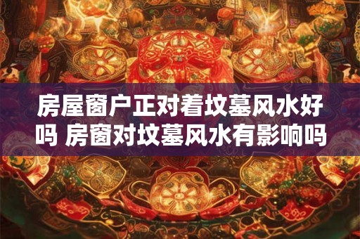 房屋窗户正对着坟墓风水好吗 房窗对坟墓风水有影响吗