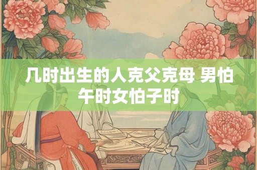 几时出生的人克父克母 男怕午时女怕子时