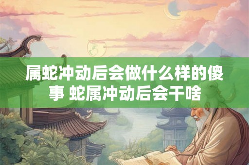 属蛇冲动后会做什么样的傻事 蛇属冲动后会干啥