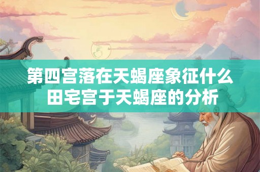 第四宫落在天蝎座象征什么 田宅宫于天蝎座的分析 第四宫落在天蝎座象征什么 田宅宫于天蝎座的分析