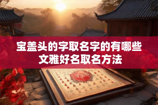 宝盖头的字取名字的有哪些 文雅好名取名方法