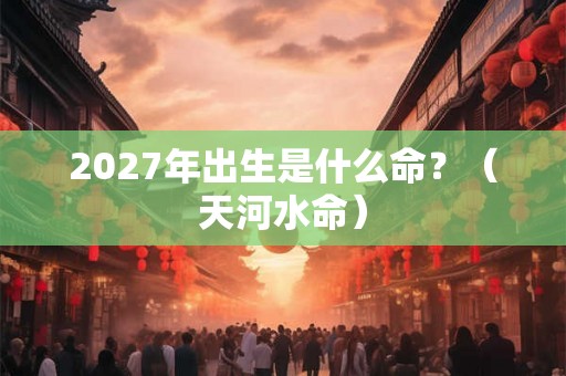 2027年出生是什么命?(天河水命) 2027年出生是什么命?(天河水命)