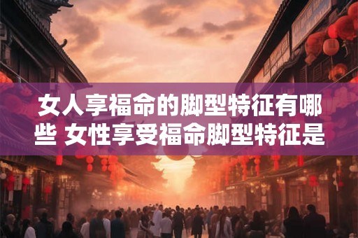 女人享福命的脚型特征有哪些 女性享受福命脚型特征是什么