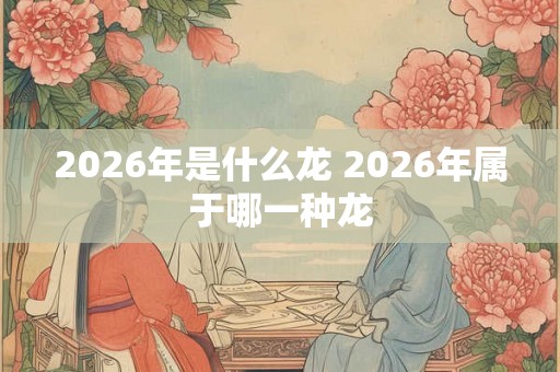 2026年是什么龙 2026年属于哪一种龙