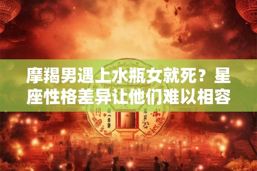 摩羯男遇上水瓶女就死？星座性格差异让他们难以相容！