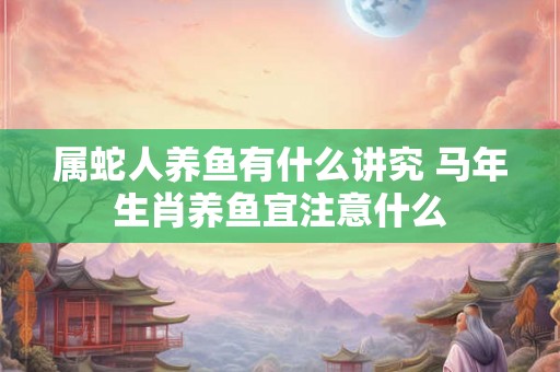 属蛇人养鱼有什么讲究 马年生肖养鱼宜注意什么