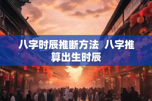 八字时辰推断方法  八字推算出生时辰