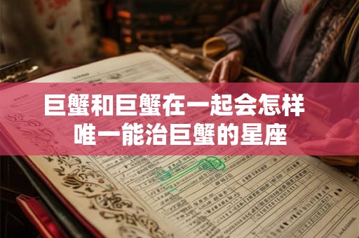 巨蟹和巨蟹在一起会怎样 唯一能治巨蟹的星座 巨蟹和巨蟹在一起会怎样 唯一能治巨蟹的星座
