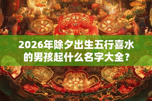 2026年除夕出生五行喜水的男孩起什么名字大全？