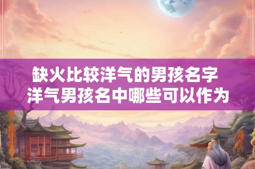 缺火比较洋气的男孩名字 洋气男孩名中哪些可以作为缺火的名字 缺火比较洋气的男孩名字 洋气男孩名中哪些可以作为缺火的名字