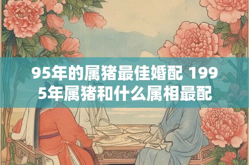 95年的属猪最佳婚配 1995年属猪和什么属相最配