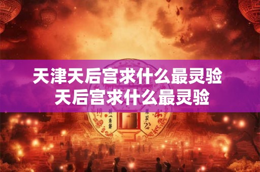 天津天后宫求什么最灵验  天后宫求什么最灵验