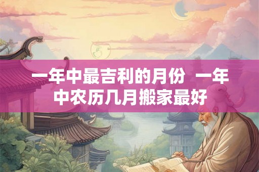 一年中最吉利的月份  一年中农历几月搬家最好