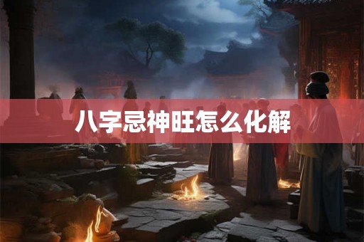 八字忌神旺怎么化解 八字忌神旺怎么化解