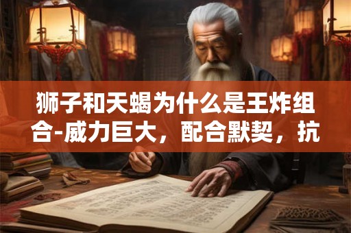 狮子和天蝎为什么是王炸组合-威力巨大，配合默契，抗争到底，一致对外，同心协力
