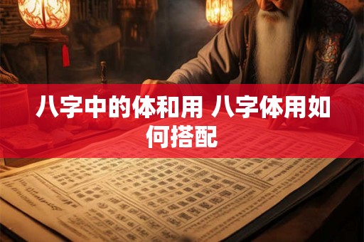 八字中的体和用 八字体用如何搭配 八字中的体和用 八字体用如何搭配
