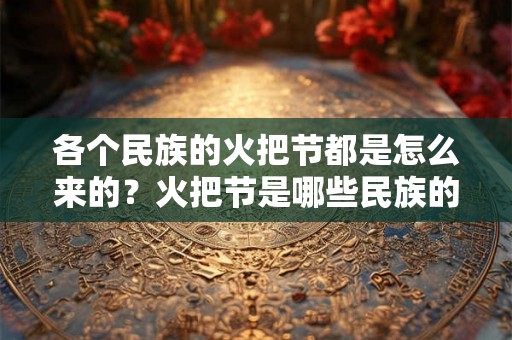 各个民族的火把节都是怎么来的?火把节是哪些民族的节日? 各个民族的火把节都是怎么来的?火把节是哪些民族的节日?