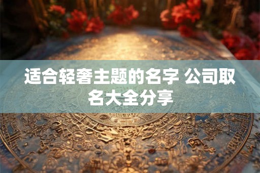 适合轻奢主题的名字 公司取名大全分享