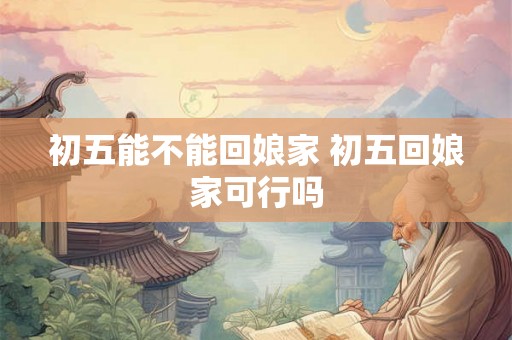 初五能不能回娘家 初五回娘家可行吗