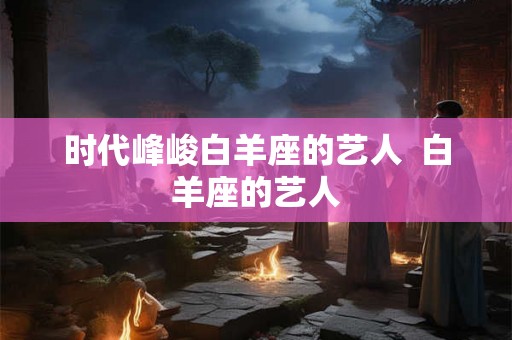时代峰峻白羊座的艺人  白羊座的艺人
